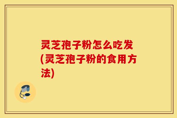 灵芝孢子粉怎么吃发 (灵芝孢子粉的食用方法)
