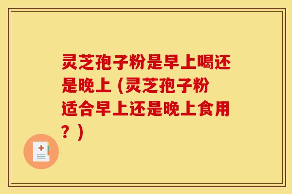 灵芝孢子粉是早上喝还是晚上 (灵芝孢子粉适合早上还是晚上食用？)