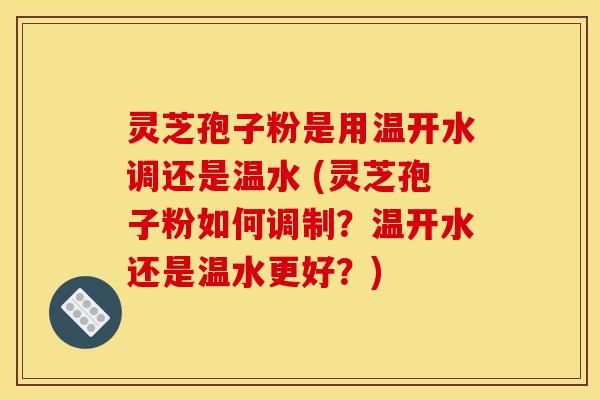 灵芝孢子粉是用温开水调还是温水 (灵芝孢子粉如何调制？温开水还是温水更好？)