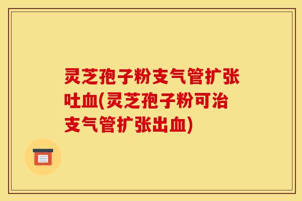 灵芝孢子粉支气管扩张吐血(灵芝孢子粉可治支气管扩张出血)