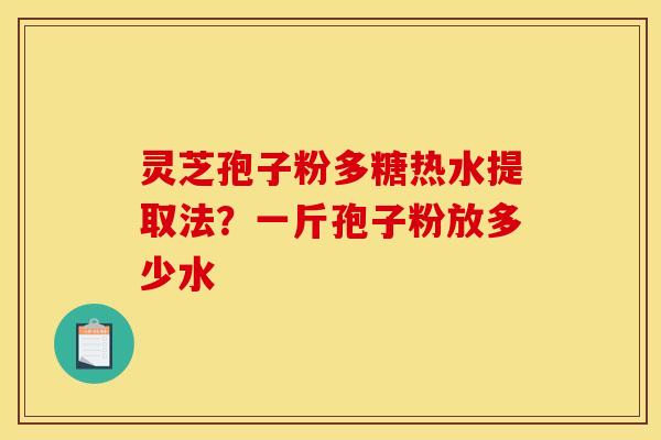灵芝孢子粉多糖热水提取法？一斤孢子粉放多少水