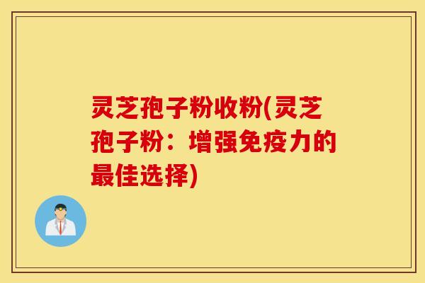 灵芝孢子粉收粉(灵芝孢子粉：增强免疫力的最佳选择)