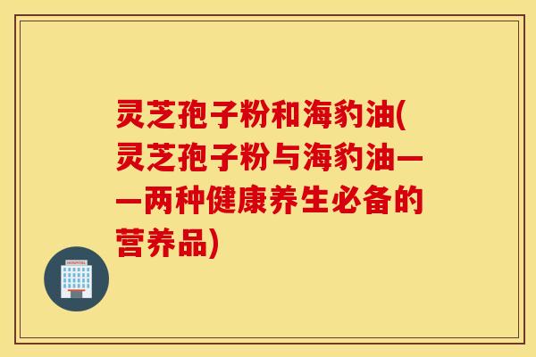 灵芝孢子粉和海豹油(灵芝孢子粉与海豹油——两种健康养生必备的营养品)
