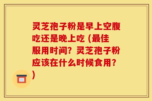 灵芝孢子粉是早上空腹吃还是晚上吃 (最佳服用时间？灵芝孢子粉应该在什么时候食用？)
