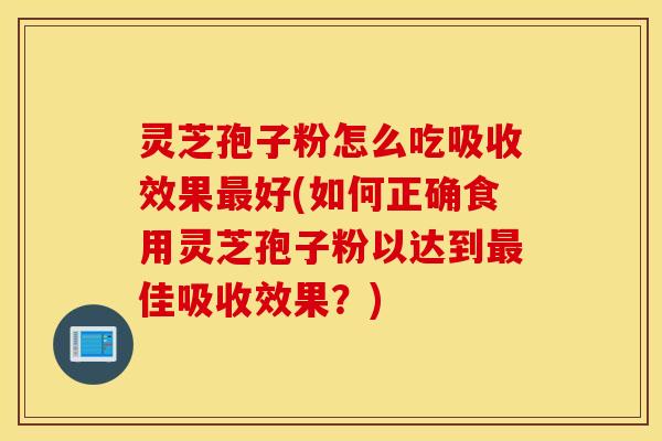 灵芝孢子粉怎么吃吸收效果最好(如何正确食用灵芝孢子粉以达到最佳吸收效果？)