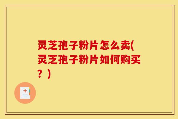 灵芝孢子粉片怎么卖(灵芝孢子粉片如何购买？)