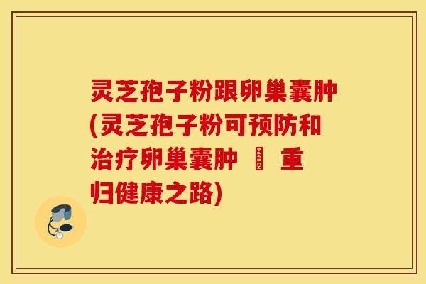 灵芝孢子粉跟卵巢囊肿(灵芝孢子粉可预防和治疗卵巢囊肿 – 重归健康之路)