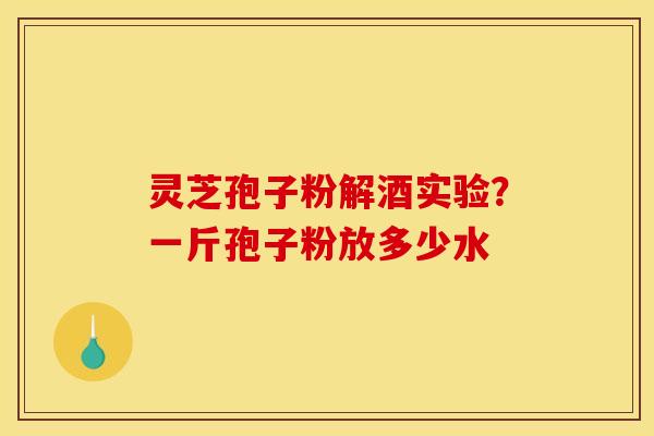 灵芝孢子粉解酒实验？一斤孢子粉放多少水