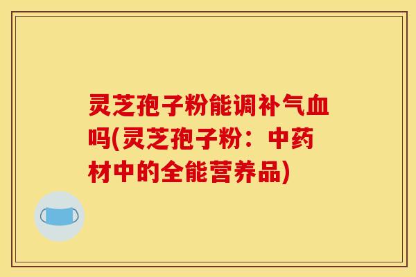 灵芝孢子粉能调补气血吗(灵芝孢子粉：中药材中的全能营养品)