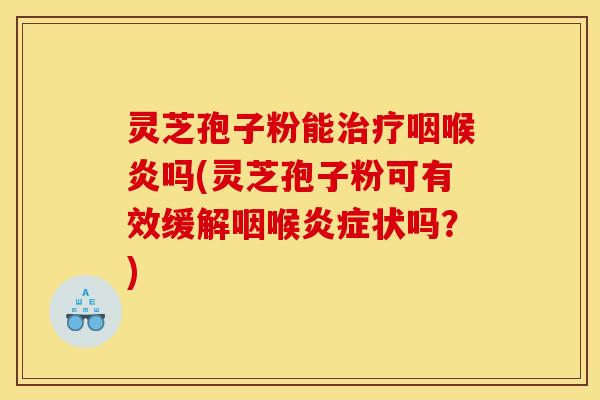 灵芝孢子粉能治疗咽喉炎吗(灵芝孢子粉可有效缓解咽喉炎症状吗？)