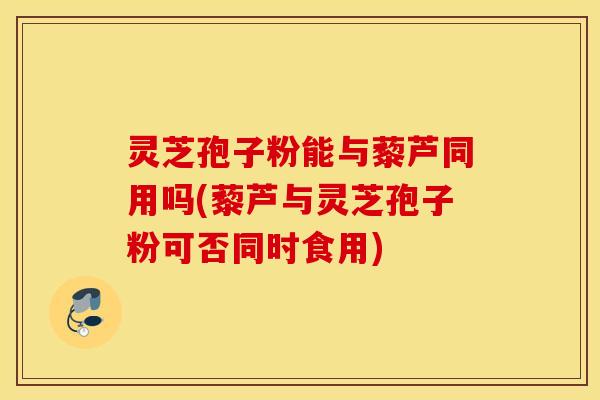 灵芝孢子粉能与藜芦同用吗(藜芦与灵芝孢子粉可否同时食用)