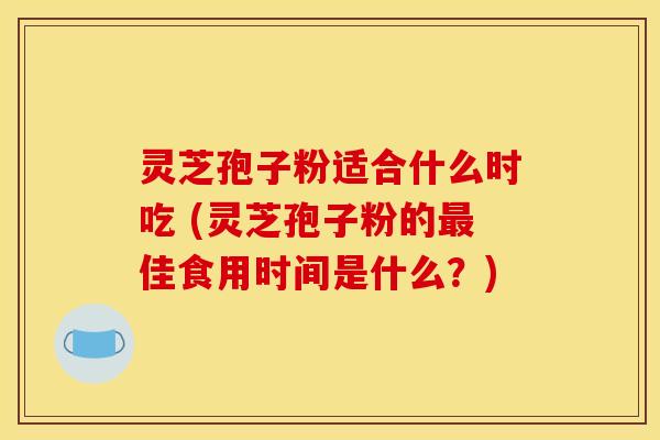 灵芝孢子粉适合什么时吃 (灵芝孢子粉的最佳食用时间是什么？)