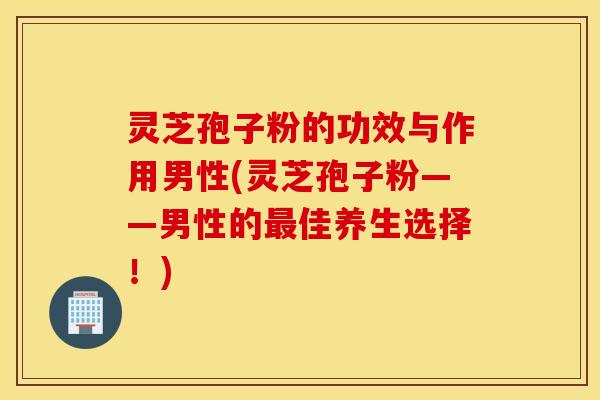 灵芝孢子粉的功效与作用男性(灵芝孢子粉——男性的最佳养生选择！)