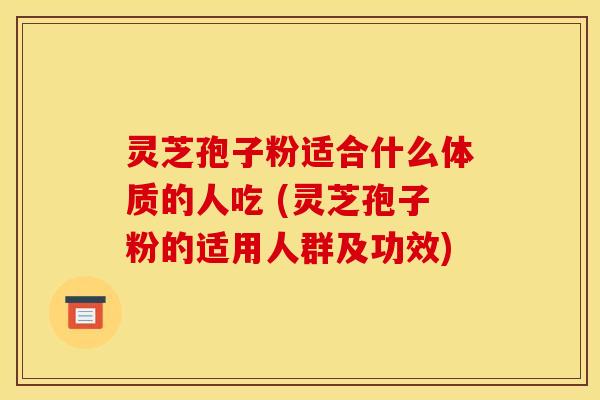 灵芝孢子粉适合什么体质的人吃 (灵芝孢子粉的适用人群及功效)