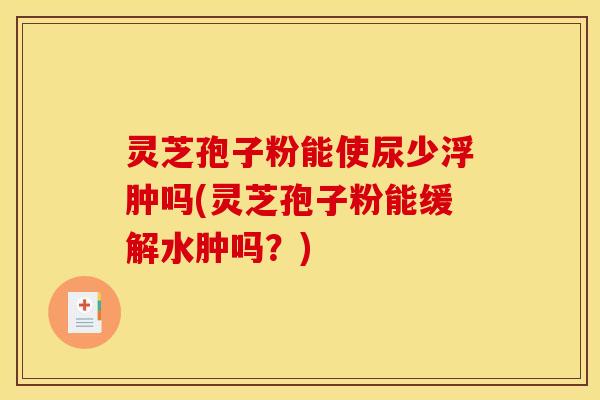 灵芝孢子粉能使尿少浮肿吗(灵芝孢子粉能缓解水肿吗？)