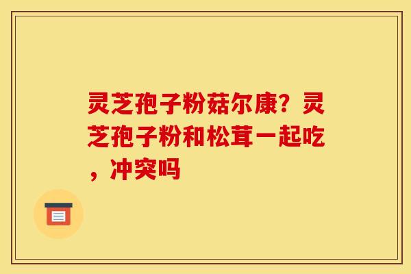 灵芝孢子粉菇尔康？灵芝孢子粉和松茸一起吃，冲突吗