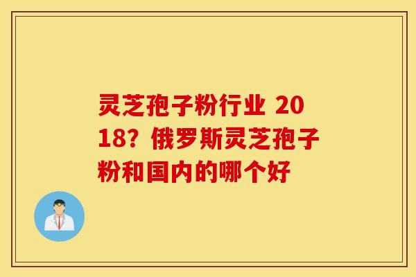 灵芝孢子粉行业 2018？俄罗斯灵芝孢子粉和国内的哪个好