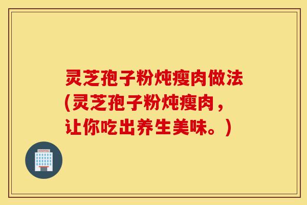 灵芝孢子粉炖瘦肉做法(灵芝孢子粉炖瘦肉，让你吃出养生美味。)