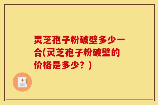 灵芝孢子粉破壁多少一合(灵芝孢子粉破壁的价格是多少？)