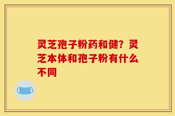 灵芝孢子粉药和健？灵芝本体和孢子粉有什么不同