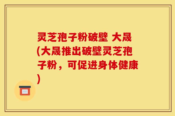灵芝孢子粉破壁 大晟(大晟推出破壁灵芝孢子粉，可促进身体健康)