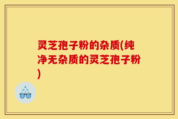 灵芝孢子粉的杂质(纯净无杂质的灵芝孢子粉)
