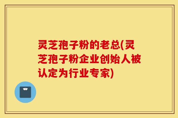 灵芝孢子粉的老总(灵芝孢子粉企业创始人被认定为行业专家)