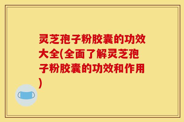 灵芝孢子粉胶囊的功效大全(全面了解灵芝孢子粉胶囊的功效和作用)
