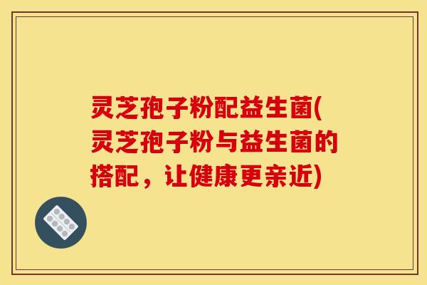 灵芝孢子粉配益生菌(灵芝孢子粉与益生菌的搭配，让健康更亲近)