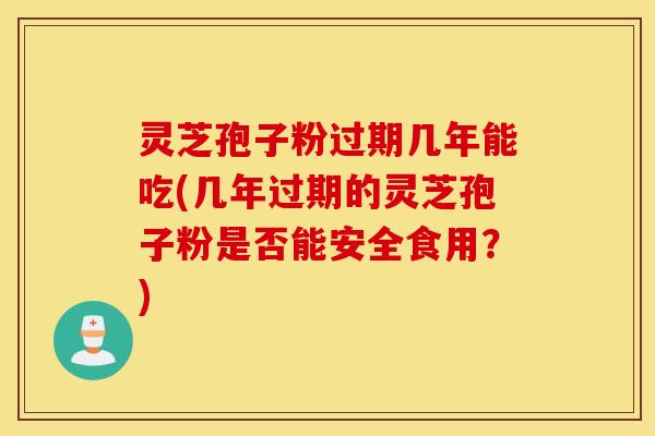 灵芝孢子粉过期几年能吃(几年过期的灵芝孢子粉是否能安全食用？)