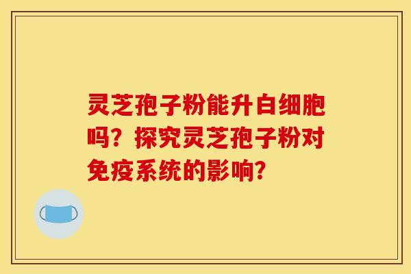 灵芝孢子粉能升白细胞吗？探究灵芝孢子粉对免疫系统的影响？