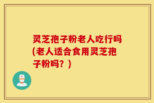 灵芝孢子粉老人吃行吗(老人适合食用灵芝孢子粉吗？)