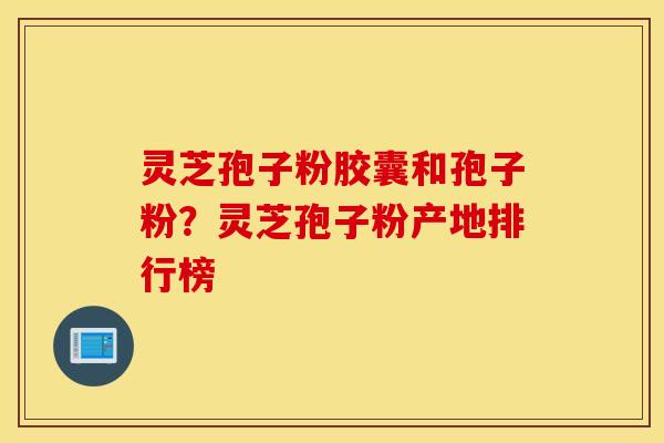 灵芝孢子粉胶囊和孢子粉？灵芝孢子粉产地排行榜