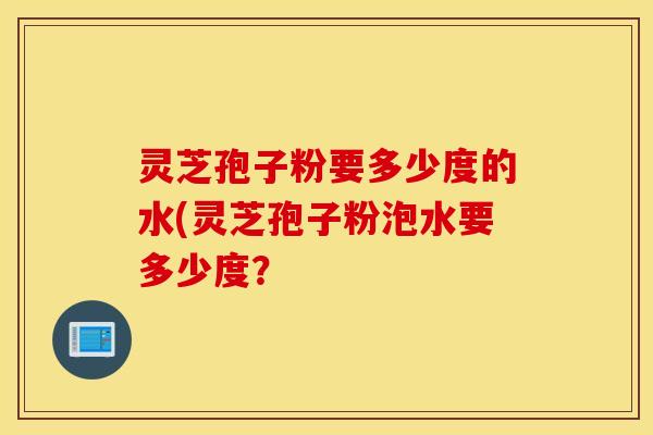 灵芝孢子粉要多少度的水(灵芝孢子粉泡水要多少度？