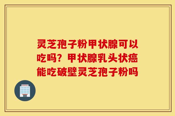 灵芝孢子粉甲状腺可以吃吗？甲状腺乳头状癌能吃破壁灵芝孢子粉吗