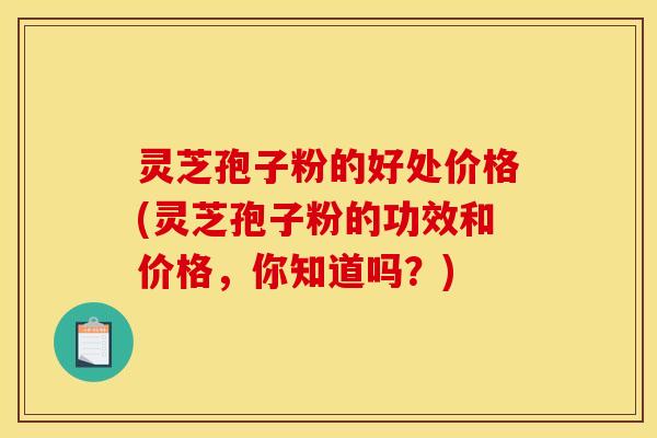 灵芝孢子粉的好处价格(灵芝孢子粉的功效和价格，你知道吗？)