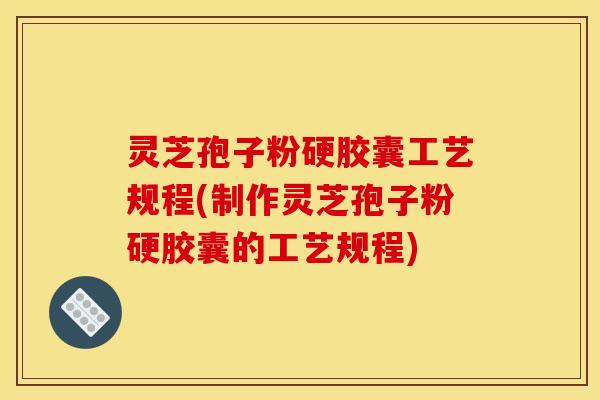 灵芝孢子粉硬胶囊工艺规程(制作灵芝孢子粉硬胶囊的工艺规程)