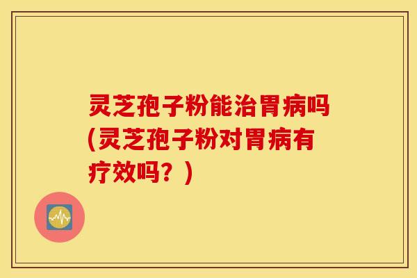 灵芝孢子粉能治胃病吗(灵芝孢子粉对胃病有疗效吗？)