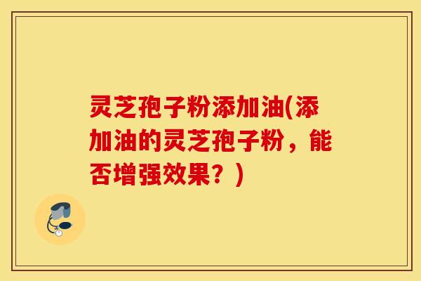 灵芝孢子粉添加油(添加油的灵芝孢子粉，能否增强效果？)