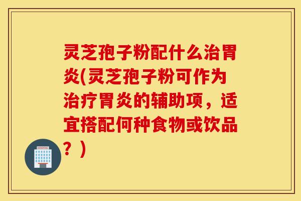 灵芝孢子粉配什么治胃炎(灵芝孢子粉可作为治疗胃炎的辅助项，适宜搭配何种食物或饮品？)