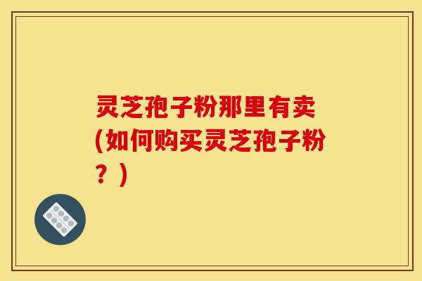 灵芝孢子粉那里有卖 (如何购买灵芝孢子粉？)