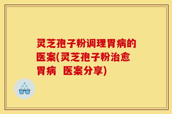 灵芝孢子粉调理胃病的医案(灵芝孢子粉治愈胃病  医案分享)