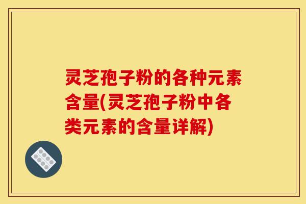 灵芝孢子粉的各种元素含量(灵芝孢子粉中各类元素的含量详解)