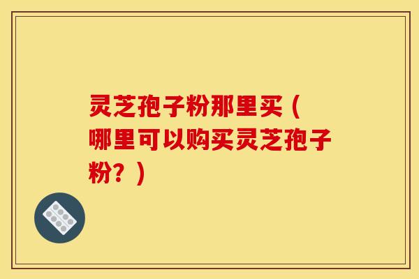灵芝孢子粉那里买 (哪里可以购买灵芝孢子粉？)