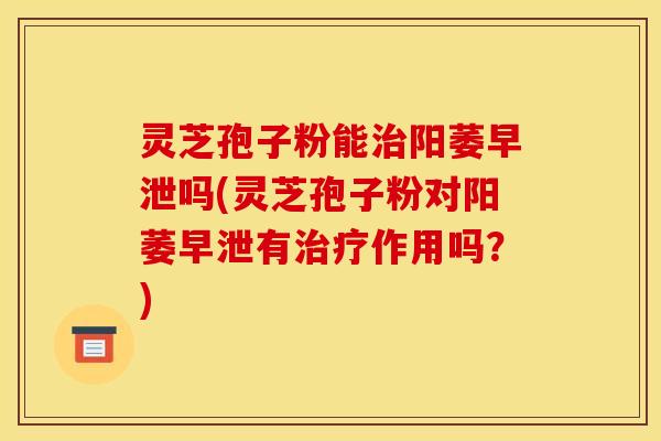 灵芝孢子粉能治阳萎早泄吗(灵芝孢子粉对阳萎早泄有治疗作用吗？)