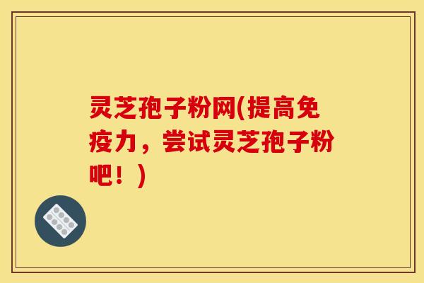 灵芝孢子粉网(提高免疫力，尝试灵芝孢子粉吧！)