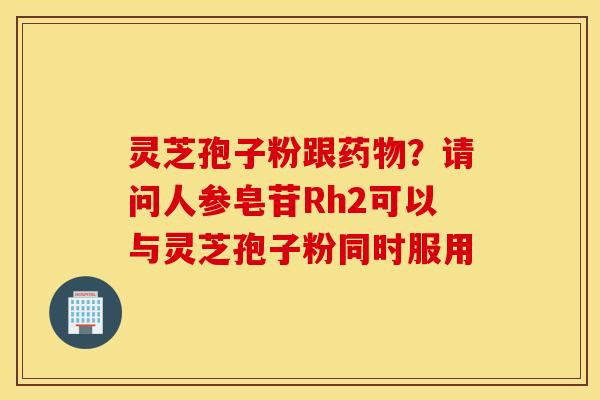 灵芝孢子粉跟药物？请问人参皂苷Rh2可以与灵芝孢子粉同时服用