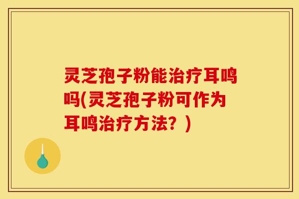 灵芝孢子粉能治疗耳鸣吗(灵芝孢子粉可作为耳鸣治疗方法？)