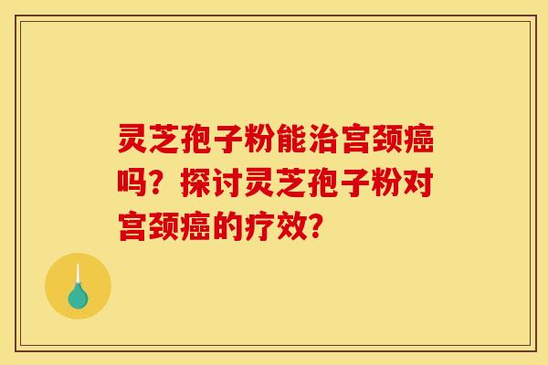 灵芝孢子粉能治宫颈癌吗？探讨灵芝孢子粉对宫颈癌的疗效？