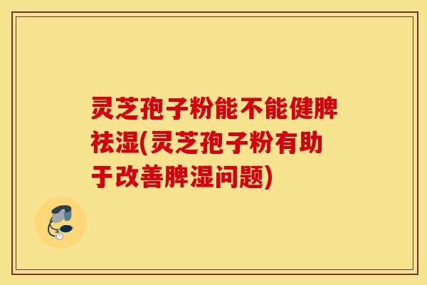 灵芝孢子粉能不能健脾祛湿(灵芝孢子粉有助于改善脾湿问题)